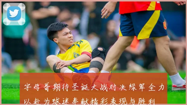 字母哥期待圣诞大战对决绿军全力以赴为球迷奉献精彩表现与胜利