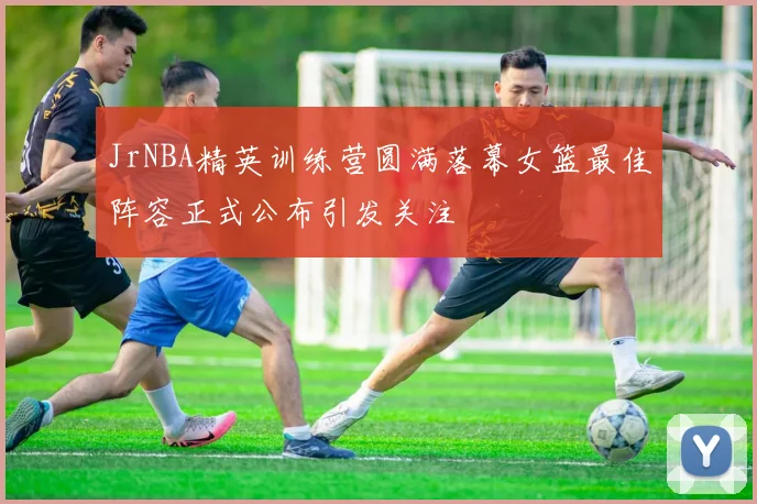 JrNBA精英训练营圆满落幕女篮最佳阵容正式公布引发关注