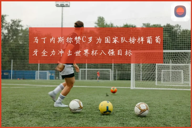 马丁内斯称赞C罗为国家队榜样葡萄牙全力冲击世界杯八强目标