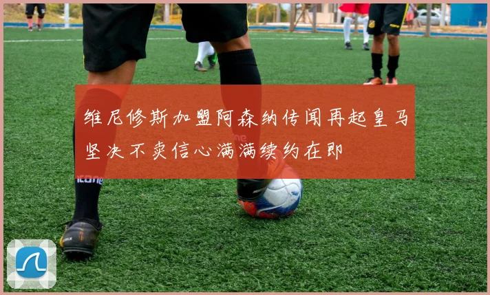 维尼修斯加盟阿森纳传闻再起皇马坚决不卖信心满满续约在即