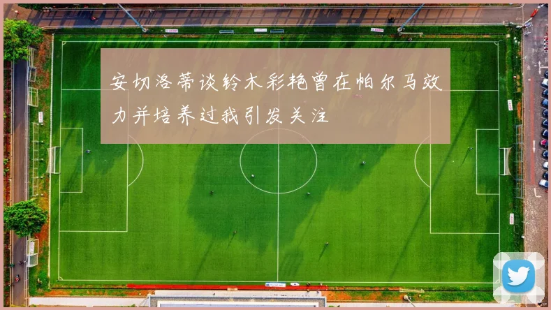 安切洛蒂谈铃木彩艳曾在帕尔马效力并培养过我引发关注