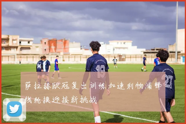 萨拉赫欧冠复出训练加速利物浦锋线轮换迎接新挑战