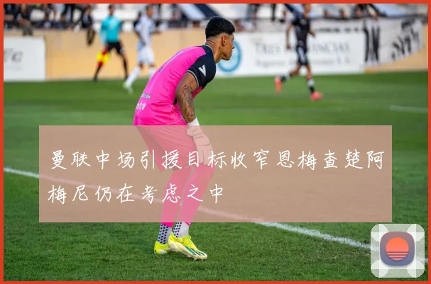 曼联中场引援目标收窄恩梅查楚阿梅尼仍在考虑之中