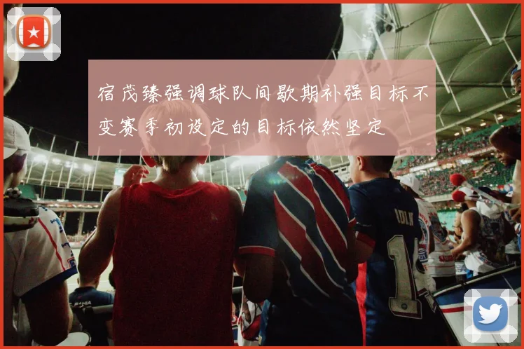 宿茂臻强调球队间歇期补强目标不变赛季初设定的目标依然坚定