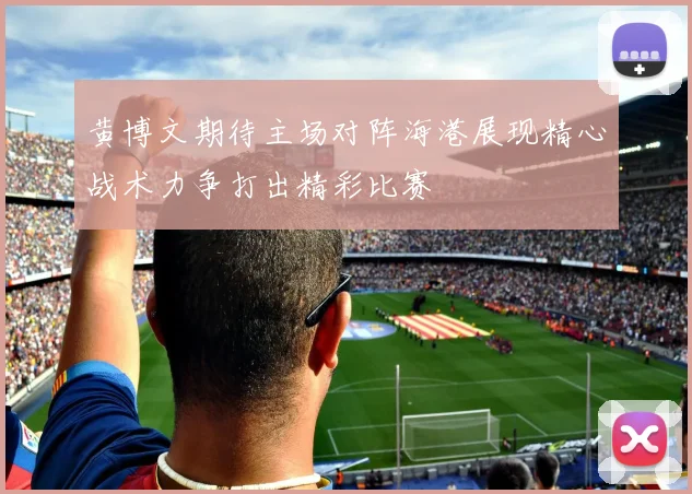 黄博文期待主场对阵海港展现精心战术力争打出精彩比赛