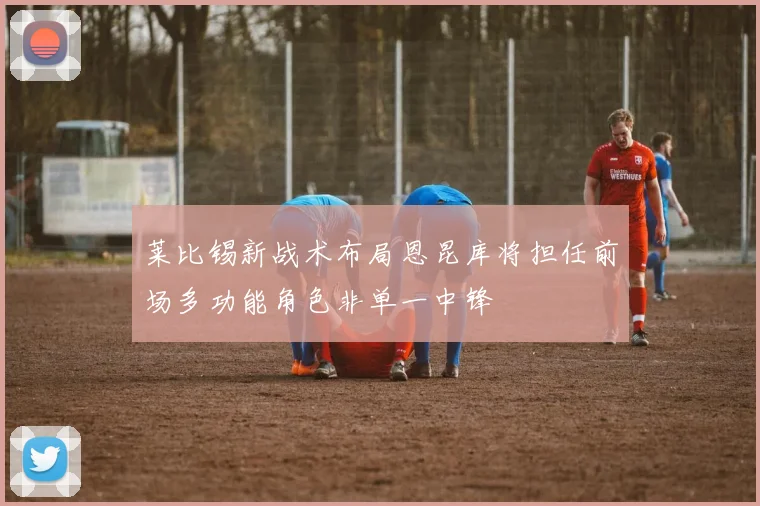 莱比锡新战术布局恩昆库将担任前场多功能角色非单一中锋