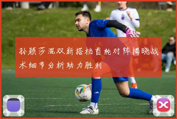 孙颖莎混双新搭档首轮对阵揭晓战术细节分析助力胜利