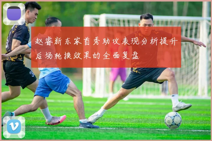 赵睿新东家首秀助攻表现分析提升后场轮换效果的全面复盘