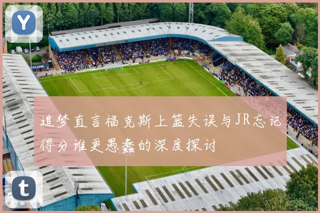 追梦直言福克斯上篮失误与JR忘记得分谁更愚蠢的深度探讨