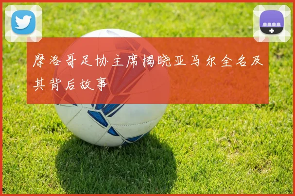 摩洛哥足协主席揭晓亚马尔全名及其背后故事