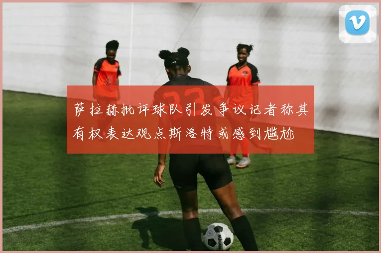 萨拉赫批评球队引发争议记者称其有权表达观点斯洛特或感到尴尬