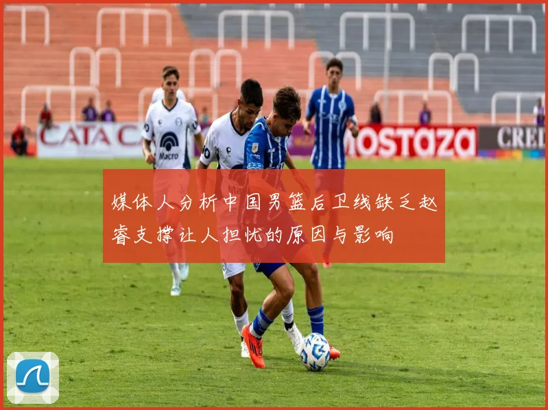 媒体人分析中国男篮后卫线缺乏赵睿支撑让人担忧的原因与影响