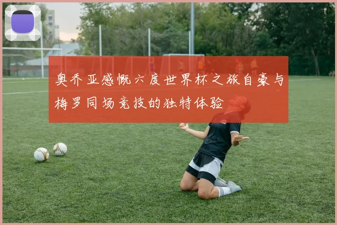 奥乔亚感慨六度世界杯之旅自豪与梅罗同场竞技的独特体验