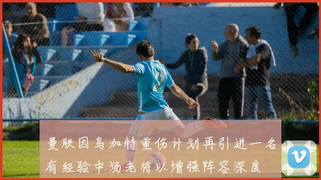 曼联因乌加特重伤计划再引进一名有经验中场老将以增强阵容深度