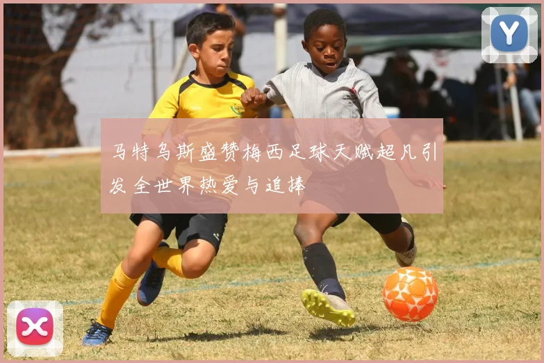 马特乌斯盛赞梅西足球天赋超凡引发全世界热爱与追捧