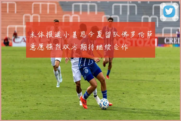 米体报道小基恩今夏留队佛罗伦萨意愿强烈双方期待继续合作