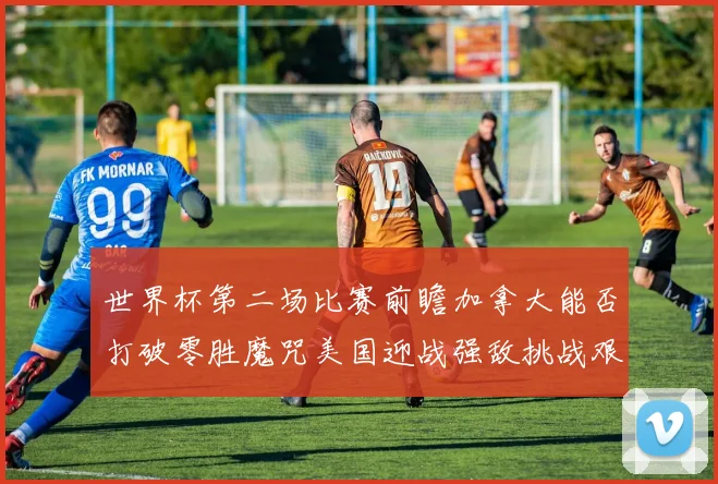 世界杯第二场比赛前瞻加拿大能否打破零胜魔咒美国迎战强敌挑战艰巨